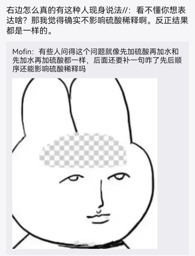 这是一张用于吐槽不懂装懂行为的梗图，由两段网友评论和一张修改过的表情包组成。上方第一条评论显示有人错误认为硫酸稀释时先加酸还是先加水的顺序不影响结果，第二条网友Mofin则用这个严重错误的化学认知类比某些人缺乏基本常识还振振有词的迷惑发言。下方是一个额头被打马赛克的兔子头人脸表情包，表情冷漠无语，精准传递出对这类迷惑言论的吐槽情绪。
补充常识：稀释浓硫酸必须遵循「酸入水」的顺序，因为浓硫酸遇水会释放大量热量，若将水倒入浓硫酸，水会因密度小浮在表面，热量无法散发会导致液体飞溅，存在极大安全隐患，顺序完全不可颠倒。