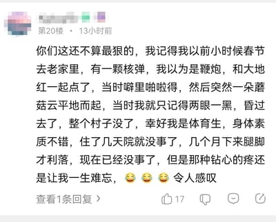 这是某论坛评论区的一条搞笑夸张段子，楼主虚构了一段违背现实常识的经历：小时候春节回老家，误将核弹认成鞭炮和大地红一同点燃，引发蘑菇云导致村子消失，自己凭借体育生的好身体素质，仅住院几天就基本恢复，只是腿脚数月才利落，还称那种钻心疼痛一生难忘，最后配上三个笑哭表情。段子通过极度夸张、完全不符合逻辑的剧情制造荒诞搞笑的效果，属于典型的“吹牛皮”式玩梗发言，无谐音梗或双关含义，纯靠离谱剧情博人发笑。