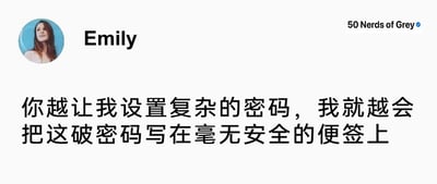 这是一张社交媒体平台的动态截图，整体为白底配文加头像的布局，左上角是用户Emily的个人头像，头像中是一位长发女性；头像右侧标注用户名“Emily”，右上角带有认证标识的账号名称为“50 Nerds of Grey”。图片中心是Emily发布的文字内容：“你越让我设置复杂的密码，我就越会把这破密码写在毫无安全的便签上”，这句话精准吐槽了当下很多系统强制要求设置复杂密码，导致用户因难以记忆而采用更不安全的记录方式的矛盾现象，用直白的语言表达了用户对不合理密码要求的逆反心理。