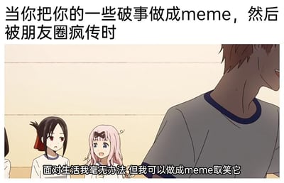 这是一张结合动漫截图与网络自嘲文化的meme图，上方配文“当你把你的一些破事做成meme，然后被朋友圈疯传时”，下方配文“面对生活我毫无办法 但我可以做成meme取笑它”。图中截取自动漫《辉夜大小姐想让我告白～天才们的恋爱头脑战～》的场景，左侧的四宫辉夜面露无奈愁容，中间的藤原千花则是兴奋的神态，右侧的男性角色仅露出部分身体，似乎带着尴尬的情绪。这张图精准捕捉了当代年轻人的心态：面对生活中无力解决的琐碎烦心事，没有办法直接改变现状，于是通过制作meme的方式自嘲、调侃，用幽默消解负面情绪，而这种带有共鸣感的自嘲内容，很容易在朋友圈等社交平台引发疯传，成为大家共情的社交素材。