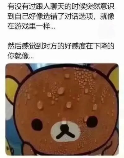 这是一张精准戳中社交尴尬情绪的图文表情包，上方文字以游戏中选错对话选项导致好感度下降的生活化比喻，生动描绘了和他人聊天时，不小心说错话后突然反应过来，内心开始慌张、担忧对方对自己印象变差的心情；下方配图是日本SAN-X旗下的轻松小熊形象，创作者将其表面的水渍夸张处理成满头大汗的样子，让小熊呈现出紧张不安、焦虑慌乱的神态，完美呼应了文字所描述的社交失误后的心理状态，这类表情包常被用于社交平台，用来表达自己在社交场合说错话后的社恐与慌张。