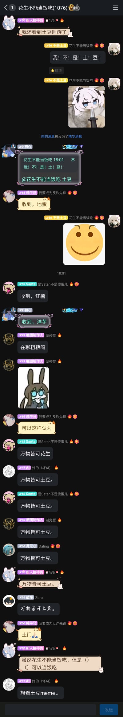 这是一张QQ群的竖屏聊天记录截图，群名为“花生不能当饭吃(1076)”。群成员“LV70 新人接待员 毛毛”先发消息说“我还看到土豆睡醒了”，立刻遭到“LV86 不是土豆 花生不能当饭吃”的反驳：“我！不！是！土！豆！”，该用户还发送了一张白发动漫角色被剑扎着的图片，这条消息被设为精华消息。随后群友“LV9 初心”引用该消息并@该用户叫他“土豆”，其他群友纷纷玩起土豆的别称梗：“LV68 纯牛马 我要成为反诈先锋”叫他“地蛋”，“LV62 Santa 是Satan不是傻蛋儿”叫他“红薯”，“LV9 初心”又叫他“洋芋”。之后“LV42 梗图制作人 湖旁蟹”问“在聊粗粮吗”，群友们开始刷屏“万物皆可土豆”，还出现了“土门🙏”的玩梗内容。最后“LV70 新人接待员 毛毛”出了一个填空“虽然花生不能当饭吃，但是（）（）可以当饭吃”，“LV47 AI 好的（坏AI）”表示“想看土豆meme”，整个群聊充满了轻松欢乐的玩梗氛围。