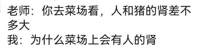 这是一张纯文字梗图，展示了一段充满笑点的师生对话：老师本意是让学生去菜场观察猪肾，以此类比了解人肾的大小，结果学生错误理解了老师的表述，反问为什么菜场上会有人的肾，通过这种断章取义式的误解制造出荒诞搞笑的效果。
针对图中的问题，老师的真实意思是让学生参考菜场里的猪肾来认知人肾的尺寸，菜场上并不会有人的肾，是学生误解了老师的话。