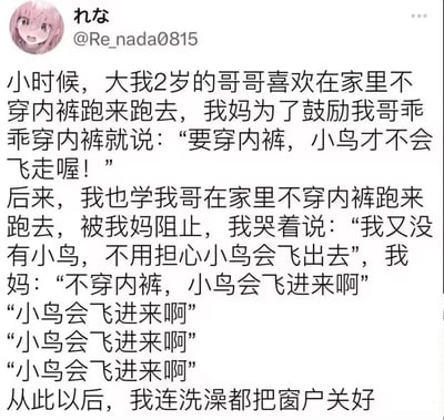 这是一则充满童趣的家庭趣事段子：小时候，大2岁的哥哥不爱穿内裤，妈妈用“不穿内裤小鸟会飞走”的理由劝他；“我”学哥哥不穿内裤乱跑被妈妈阻止，“我”哭着说自己没有“小鸟”不用担心飞走，妈妈神回复“不穿内裤，小鸟会飞进来啊”，重复的句子强化了笑点，最后“从此洗澡都关窗户”的结尾充满画面感。这里的“小鸟”是对性器官的童趣化双关指代，用幽默的方式体现了针对不同性别的早期教育，搞笑又巧妙。
