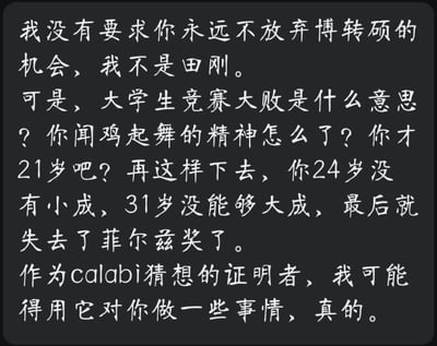 这是一张纯文字玩梗图，以国际知名数学家丘成桐的口吻对年轻人进行硬核劝学。内容中先表示不要求对方放弃博转硕的机会，调侃自己不是田刚，接着严厉质问对方大学生竞赛失败的情况，批评其丢掉了闻鸡起舞的拼搏精神，还以年龄为节点警示：21岁如果继续懈怠，24岁难有小成、31岁难有大成，最终会错失数学界最高奖项菲尔兹奖；最后以自己是Calabi猜想证明者的身份，放话要用相关理论对对方采取行动。整体语气严厉又带着玩梗的趣味，用学术圈的顶级目标来鞭策年轻人，没有双关、谐音梗等内容。