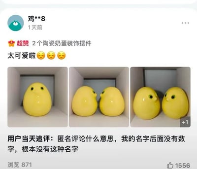这是一张电商商品评价页的截图，后被转发至社交平台。内容为购买了2个陶瓷奶蛋装饰摆件的用户发布的评价：用户初评给出“超赞”的满分评价，配文称商品“太可爱啦”，同时附上三张商品实拍图：第一张是单个亮面明黄色蛋形小鸡摆件正面朝向镜头，造型圆钝软萌，配有黑绿色圆眼睛；第二张里两个小鸡摆件鼻尖相对摆放；第三张里两个小鸡摆件一同侧对镜头，右下角的“+1”标识说明还有更多商品实拍图。平台为匿名评价的用户自动生成的昵称为“鸡**8”，用户当天发布追评，疑惑地询问匿名评论的规则，称自己原本的名字后面没有数字，不存在这种ID，并未意识到该匿名ID既提取了自己购买的“鸡”形商品关键词，“鸡8”还是中文粗俗俚语的谐音，认知错位形成了笑点。该转发内容当前显示浏览量871，点赞数1556。