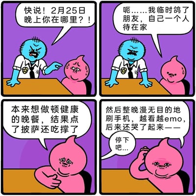 这是一组四格原创卡通漫画，开篇以审讯场景切入：蓝色的审讯者愤怒地质问粉色角色2月25日晚的行踪，粉色角色紧张得满头大汗；随后粉色角色开始交代自己的独居夜晚：先是临时鸽了朋友独自在家，本来计划做健康晚餐却忍不住点了披萨还吃撑了，之后整晚漫无目的地刷手机，越看越emo最后哭了起来，审讯者见状无奈打断了她的吐槽。漫画用严肃的审讯场景和真实又扎心的独居日常形成强烈反差，既搞笑又精准戳中当代独居年轻人的情绪共鸣点。