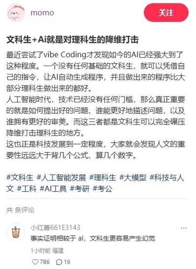 这是一张竖版社交媒体截图，主体是用户“momo”发布的帖子。帖子标题为“文科生+Ai就是对理科生的降维打击”。正文称，作者尝试 vibe Coding 后发现 AI 已经非常强大，没有编程基础的文科生只需下达指令，就能让 AI 自动生成程序，甚至效果比大部分理科生做得更好。帖子进一步认为，人工智能时代技术门槛降低，真正重要的是提出好问题、准确描述问题和审美能力，并称这些是文科生可以“碾压”理科生的方面，最后强调人文的重要性高于背公式、算数字。帖子下方带有“#文科生 #人工智能发展 #理科生 #大模型 #科技与人文 #工科 #AI工具 #考研 #考公”等标签。截图下方展示了一条热门评论，用户“小红书661E3143”写道：“事实证明相较于 ai，文科生更容易产生幻觉”。该评论借用 AI 领域的“幻觉”概念，即模型生成不实或无根据内容，调侃原帖观点夸张、缺乏依据，形成反讽效果。评论显示发布于1小时前、福建，获得786个赞和16条回复。