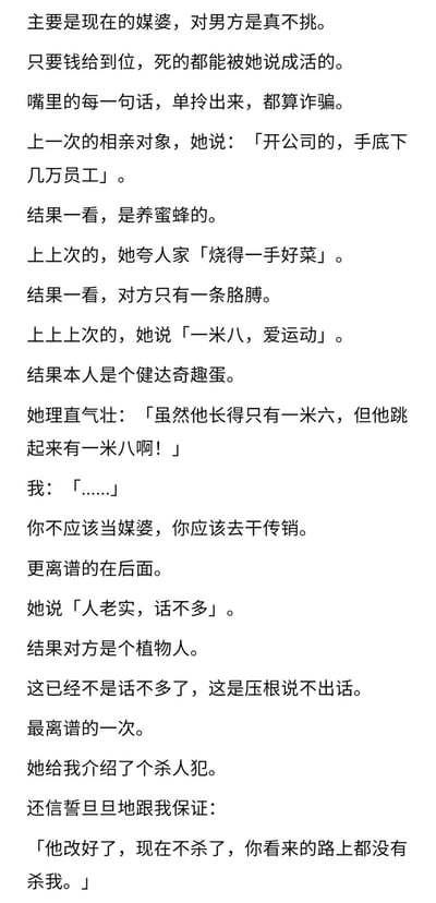 这是一篇纯文字搞笑段子，讲述了“我”多次被媒婆用夸张、误导性的描述介绍相亲对象的离谱经历。媒婆为了促成相亲，用偷换概念、断章取义的方式包装男方：把养蜜蜂的说成开公司有几万员工，把只有一条胳膊的人说成烧得一手好菜，把一米六的矮个子说成一米八爱运动（还理直气壮称对方跳起来有一米八），把植物人描述成老实话不多，甚至介绍杀人犯还辩称对方已经改好。整个段子用强烈的反差感制造密集笑点，讽刺了部分媒婆为了利益不顾事实、夸大其词的行为。