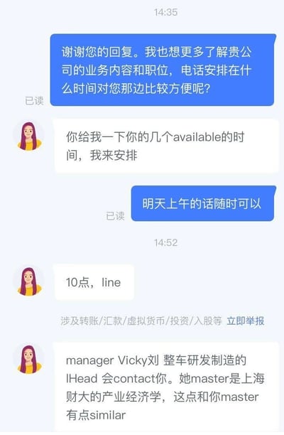 这是一段求职者与招聘对接人员的即时通讯聊天记录，求职者首先向对方询问了解公司业务和职位的电话沟通时间，对方让求职者提供可用时间后，确定了第二天上午10点通过line进行沟通。随后招聘对接人员告知求职者，整车研发制造的负责人Vicky刘会联系他，还提到这位负责人的硕士专业是上海财经大学的产业经济学，与求职者的硕士专业相似。聊天界面底部还有平台的防诈骗提示信息。