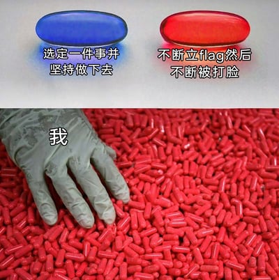 这是一张改编自经典梗图的搞笑自嘲图，画面分为上下两部分：上方左侧是蓝色药丸，配文“选定一件事并坚持做下去”，代表一种有毅力、能坚持的生活选择；右侧是红色药丸，配文“不断立flag然后不断被打脸”，代表频繁制定目标却难以实现的生活状态。下方是标注着“我”的灰色手套，正放置在一堆红色药丸之中，生动地表现出“我”正处于频繁立flag又被打脸的生活循环里，精准戳中了当代人难以长期坚持一件事、反复在立flag和失败中徘徊的日常痛点，用幽默的方式进行自我调侃。