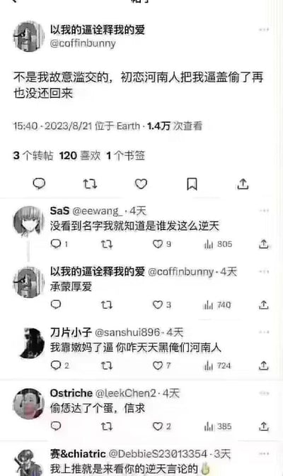 这是一张推特（X平台）的竖屏截图，展示了用户@coffinbunny（昵称“以我的逼诠释我的爱”）发布的低俗地域歧视言论，以及下方网友的评论区内容：
1. 主帖内容：用户用低俗表述称“不是我故意滥交的，初恋河南人把我逼盖偷了再也没还回来”，恶意抹黑河南人；
2. 评论区中，网友SaS表示“没看到名字我就知道是谁发这么逆天”，该楼主回复“承蒙厚爱”；河南网友“刀片小子”愤怒回怼“我靠嫩妈了逼你咋天天黑俺们河南人”，还有网友用河南方言粗口“偷恁达了个蛋，信求”指责楼主，另有网友称“我上推就是来看你的逆天言论的🤮”。
其中“嫩妈”“信求”是河南方言中的粗俗用语，“逼盖”是低俗不雅表述，整个帖子围绕地域歧视引发争议。