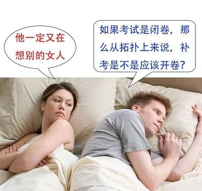 这是一张二次创作的真人梗图，画面呈现了一对躺在床上的情侣：左侧女生双臂抱胸，面露不悦，内心猜忌“他一定又在想别的女人”；右侧男生侧躺，眼神放空，满脑子却是和考试相关的奇怪学术脑洞：“如果考试是闭卷，那么从拓扑上来说，补考是不是应该开卷？”。

梗点说明：利用拓扑学中“闭集的补集是开集”的概念，玩了“闭卷”对应“闭集”、“补考”谐音“补集”的双关梗，同时女生的情感猜忌和男生离谱的学术脑洞形成强烈反差，制造出荒诞搞笑的效果。

对图中问题的回答：按照这个脑洞逻辑，结合拓扑学里闭集与开集的互补关系，这个说法是成立的，属于用数学概念玩的趣味谐音梗。