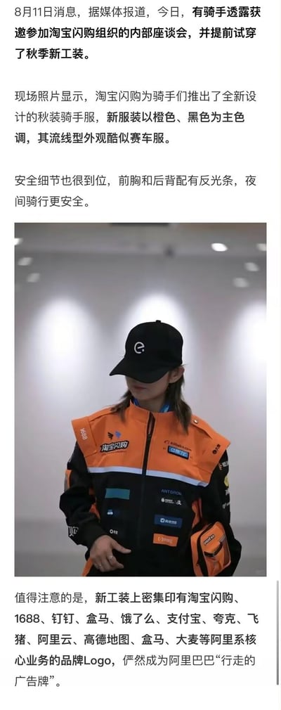 8月11日，有骑手透露获邀参加淘宝闪购内部座谈会并试穿秋季新工装。这款新工装以橙色、黑色为主色调，外观设计酷似赛车服，兼具时尚感；同时前胸和后背配有反光条，保障骑手夜间骑行安全。最引人注目的是，工装上密集印有淘宝闪购、1688、钉钉、盒马、饿了么、支付宝、夸克、飞猪、阿里云、高德地图、大麦等阿里系核心业务的品牌Logo，让骑手成为了阿里巴巴的“行走的广告牌”。图中展示了一位穿着这套全新工装的骑手形象，工装的设计细节和品牌标识清晰可见。