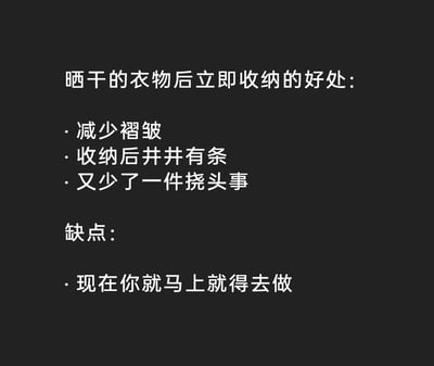 这是一张纯文字的趣味内容图，以幽默接地气的方式罗列了晒干衣物后立即收纳的好处与缺点。好处部分从实用和心理层面出发，指出这样做能减少衣物褶皱、让收纳更整洁有序，还能少一件让人烦心的待办事项；缺点则用调侃的语气表示“现在你就马上就得去做”，精准戳中人们不想立刻动手做家务的惰性心理，用轻松搞笑的方式呈现了日常家务里的小纠结，很容易引发共鸣。