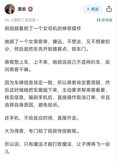 这是一则社交平台上的回答内容，分享了一个让人哭笑不得的女网约车司机甩单神操作：
她接到距离较远的女乘客订单，不想去又怕被平台扣分，于是先把车开到接客点锁上车门；等乘客赶来想上车时，她谎称自己不是网约车反问乘客；在乘客因车牌一致提出质疑后，她又以核实信息为由骗到乘客手机，操作取消订单并选择自身原因避免投诉，随后立刻归还手机直接开车离开，甚至还专门拍视频传授这个“技巧”。答主最后用「只有魔法才能打败魔法，让子弹再飞一会儿」来调侃这个离谱操作。