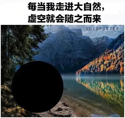 这是一张经过P图改编的图文混排梗图，画面上方配有黑色文字“每当我走进大自然，虚空就会随之而来”，下方是一幅静谧的自然风光图，展现了澄澈的湖泊、色彩斑斓的彩林与巍峨的远山景色。但画面左下角被一个巨大的纯黑色圆形覆盖，这个黑色圆形将文字中的“虚空”进行了字面化的视觉呈现，用荒诞的方式呼应了文字内容，营造出一种幽默又略带自嘲的氛围，用来调侃身处自然环境时产生的空虚感，或是单纯玩文字与视觉结合的梗。图中没有双关、谐音梗等其他隐含内容。