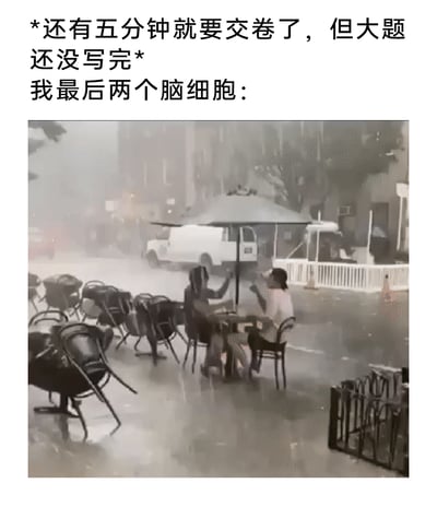 这是一张贴合学生考试经历的搞笑梗图，上方配文描述了紧急的考试场景：“*还有五分钟就要交卷了，但大题还没写完*我最后两个脑细胞：”，下方配图是极端暴雨天气的户外实拍场景，地面严重积水，周围的桌椅都被狂风刮得东倒西歪，一片混乱，只有两个人淡定地坐在桌边，仿佛完全不受周围恶劣环境的影响。这张图用这个反差感极强的画面，生动比喻考试即将结束时，考生仅剩的两个脑细胞在“混乱局势”下依然“稳如泰山”，试图完成剩余大题的状态，精准戳中考生在考试最后时刻焦虑又无力的心情，充满诙谐与共鸣感。