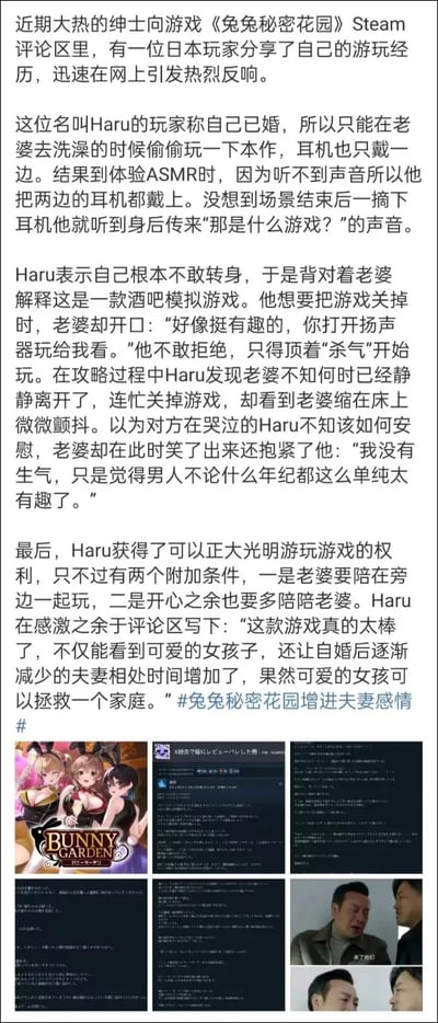 日本已婚玩家Haru在Steam评论区分享了自己偷玩绅士向游戏《兔兔秘密花园》的趣味经历：他趁妻子洗澡时戴单边耳机偷偷游玩，为体验ASMR内容戴上双边耳机，结束摘耳机时被妻子抓包，被迫开扬声器展示游戏，以为妻子会生气，结果妻子觉得他的反应单纯有趣，最后Haru获得了正大光明玩游戏的权利，但附加条件是妻子要一同游玩，还因此增加了婚后逐渐减少的夫妻相处时间。Haru感慨这款游戏不仅能看到可爱女孩，还拯救了家庭。图片下方搭配了《兔兔秘密花园》游戏封面、Steam评论截图以及相关影视表情包，是一个温馨又搞笑的真实故事。
无双关、谐音梗或暗示内容。