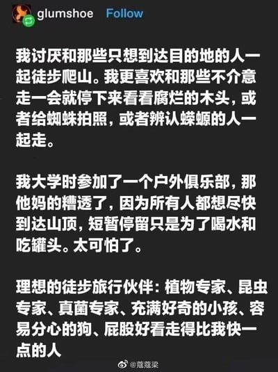 这是一段在社交媒体发布的文字内容，作者分享了自己的徒步理念：讨厌和只追求到达目的地的人一起徒步爬山，更偏爱能在途中停留观察自然细节，比如看腐烂木头、给蜘蛛拍照、辨认蝾螈的伙伴；还吐槽了大学时加入的户外俱乐部，所有人都只想着尽快登顶，停留仅为吃喝，体验糟糕；最后列出了心中理想的徒步旅行伙伴清单：植物专家、昆虫专家、真菌专家、充满好奇的小孩、容易分心的狗、屁股好看走得比自己快一点的人，整体用幽默的口吻调侃了不同的徒步态度，传递出享受过程而非只看结果的户外理念。