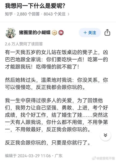 这是知乎上一个关于「什么是爱」的回答，答主分享了自己五岁女儿的暖心日常：女儿站在饭桌边的凳子上，凶巴巴地要求全家吃快一点，只有吃第一的才能跟她玩，却唯独温柔地告诉答主，她可以慢慢吃，不管怎样都会跟她玩。答主由此感慨，自己一生都在为了回馈关爱而努力变优秀，而女儿的话让她明白，爱就是不用努力、不用争第一，仅仅是「你」就会被偏爱的底气。内容没有双关、谐音梗，就是一段充满治愈感的亲情小事。