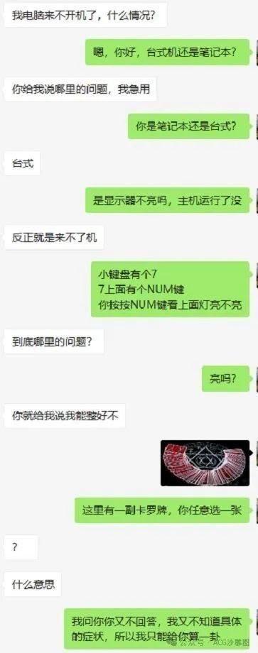 这是一段聊天记录截图，绿色对话框的一方是试图帮忙排查电脑故障的人，另一方是电脑出问题的用户。用户一开始就问“我电脑来不开机了，什么情况？”，帮忙的人先询问是台式还是笔记本，用户却很急躁，只说要知道哪里出问题，之后帮忙的人继续询问具体故障表现，比如主机是否运行、小键盘NUM键灯是否亮，用户始终不配合提供具体信息，只反复追问故障原因和解决办法。最后帮忙的人无奈之下发了一张塔罗牌的图片，表示“我问你你又不回答，我又不知道具体的症状，所以我只能给你算一卦”，用这种调侃的方式吐槽用户的急躁和不配合。