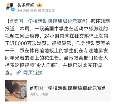 这是头条新闻发布的微博新闻内容，报道了美国某学校活动中出现争议性竞赛：中学生们趴在体育馆地板上，专注舔食同学光着的脚上的花生酱，相关视频24小时内在社交媒体获得近5000万次浏览。当地教育部门负责人指责该视频“令人作呕”，并已对此展开调查。微博还附带了该事件的视频截图和相关话题标签。