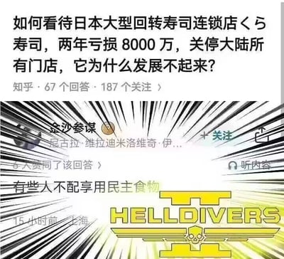 这是一张上下拼接的图文混排玩梗图，上半部分是知乎平台的提问截图，内容为「如何看待日本大型回转寿司连锁店くら寿司，两年亏损8000万，关停大陆所有门店，它为什么发展不起来？」，页面显示该问题有67个回答、187个关注。くら寿司闭店亏损的实际原因主要包括：大陆回转寿司市场竞争激烈，同类品牌分流客源；经营策略适配性不足，菜品性价比、更新速度难以满足本地消费者需求；食材、门店租金等成本上涨，叠加此前疫情对线下餐饮的冲击，导致持续亏损。下半部分是知乎用户「金沙参谋」的回答截图，回答内容为「有些人不配享用民主食物」，回答下方标注了发布时间为15小时前、地点上海，同时在回答区域下方配上了游戏《地狱潜兵2》（HELLDIVERS 2）的标志性黄色logo。这是利用《地狱潜兵2》世界观里以「民主」为阵营旗号的设定玩梗，用无厘头的游戏梗回答现实商业问题，制造反差搞笑效果，和寿司店闭店的实际原因无关。