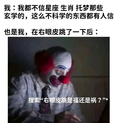 这张梗图通过上下对比的方式展现了一个有趣的矛盾现象。上方文字显示"我：我都不信星座 生肖 托梦那些玄学的，这么不科学的东西都有人信"，表达了对玄学的不屑态度。然而下方紧接着出现"也是我，在右眼皮跳了一下后："，并配上一张小丑紧张看手机的图片，图片上还有文字"搜索'右眼皮跳是福还是祸？'"。这种前后反差幽默地揭示了人们嘴上说不信迷信，身体却很诚实的真香行为。