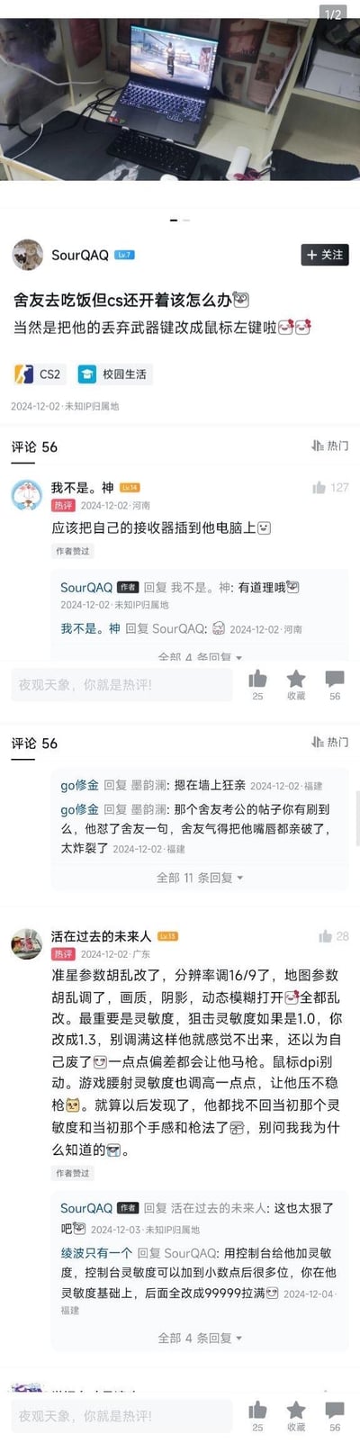 这是一则充满整蛊趣味的校园宿舍主题社交媒体帖子：楼主@SourQAQ 分享趁舍友去吃饭但CS2游戏还开着，将舍友的丢弃武器键改成鼠标左键的整蛊操作，引发评论区网友纷纷贡献更损的整蛊方案。
评论区热门整蛊思路包括：把自己的鼠标接收器插到舍友电脑上直接接管操作；乱改游戏的准星、分辨率、画质、阴影、动态模糊等参数，微调灵敏度让舍友频繁马枪，再也找不回原本的游戏手感。此外还有网友在评论区聊到其他离谱的宿舍整蛊事件，比如考公舍友互怼后发展成“亲破嘴唇”的炸裂场面，全程充满欢乐的损人氛围。