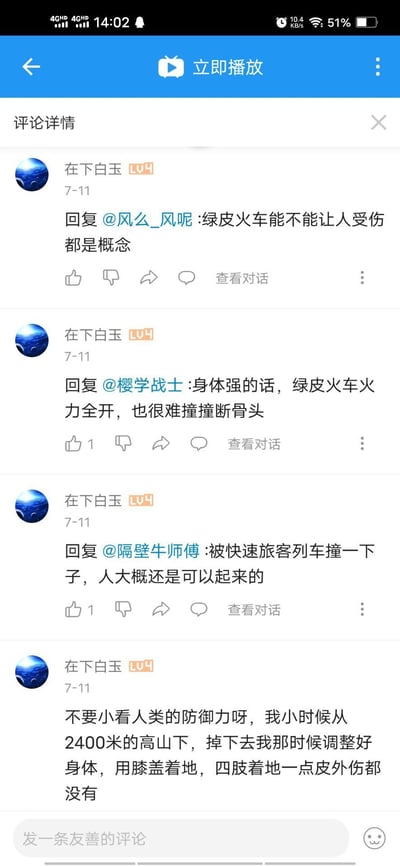 这是哔哩哔哩（B站）的评论区详情截图，用户“在下白玉”（LV4）在7月11日发布了多条违背物理常识与现实逻辑的言论：
1. 回复网友称绿皮火车能不能让人受伤都是概念
2. 称身体强壮的话，绿皮火车全力开动也撞不断人的骨头
3. 表示人被快速旅客列车撞了之后还能站起来
4. 自称小时候从2400米高的山上坠落，调整姿势后毫发无伤
这些言论完全不符合现实，充满离谱感，引人发笑。
无谐音梗、双关或暗示内容。