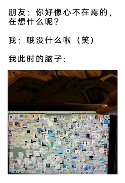 这是一张用于表达日常情绪的网络梗图，通过上下对比的方式呈现强烈反差感：上方是现实中的对话场景，朋友留意到“我”心不在焉并询问“我”在想什么，“我”则面带笑容敷衍回应“没什么”；下方的图片是一个被无数窗口、图标完全堆满的电脑屏幕，用来具象化“我”此时的脑子，表现出内心实际上思绪极度杂乱、被各种想法填满的状态，精准还原了很多人在面对他人询问时，不想透露真实内心活动，同时内心思绪纷繁的日常瞬间，容易引发大众共鸣。