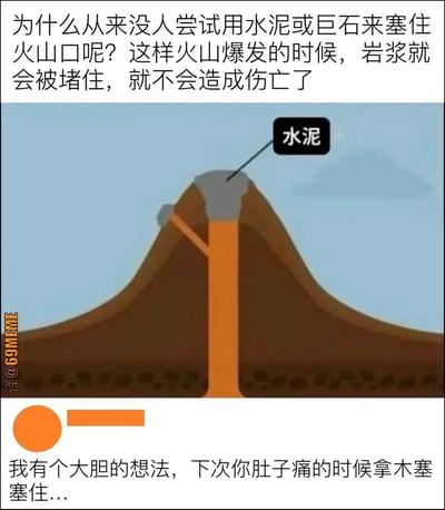 这是一张网络梗图，上半部分用“为什么不用水泥或者巨石堵住火山口”提出了一个看似天真实则荒谬的问题，并配有简单的火山剖面插画，表现火山口被水泥封死。下半部分为评论区神回复，以“下次肚子痛时拿木塞塞住”作为类比，对上句提出的奇葩思路加以幽默、讽刺式的回应。整个画面以反智、无厘头的逻辑达到了反讽效果，让人在笑过之后反思生活中“拍脑袋式”解决方案的荒谬。

其中下方评论包含轻微的暗示与双关，用生活常识的荒谬对比制造笑料。