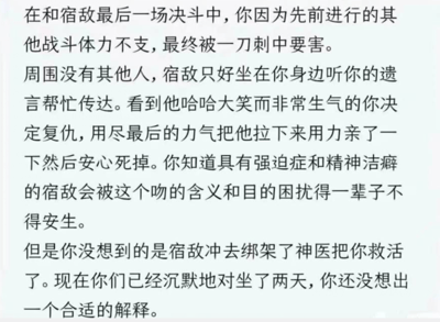 这是一张纯文字的脑洞故事图，讲述了一段充满反转的宿敌对决情节：主角在与宿敌的最终决斗中因体力不支被刺中要害，看到宿敌哈哈大笑，为了报复有强迫症和精神洁癖的宿敌，主角用尽最后力气亲了对方，本以为能让宿敌被这个吻的含义困扰一生，没想到宿敌直接绑架神医将主角救活，之后两人沉默对坐了两天，主角还没能想出合适的解释来圆这个吻的行为。整个故事利用宿敌的性格设定制造出荒诞的复仇计划，又以宿敌的反向操作形成强烈反转，充满搞笑的反差感。
