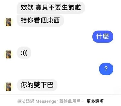 这是一张聊天记录截图，展示了一段搞笑又尴尬的对话。发送者试图安慰生气的对象，说“欸欸 寶貝不要生氣啦 給你看個東西”，接收者回复“什麼”并带有问号。发送者先发送了一个难过的表情“:(( ”，随后抛出“你的雙下巴”的玩笑，最终导致系统提示“無法透過 Messenger 聯絡此用戶”，显然是因为这个玩笑太过火被拉黑。整个场景通过聊天对话框呈现，充满了生活中的幽默与小尴尬。