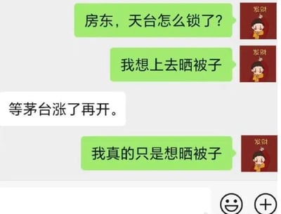 这是一段微信聊天记录截图，租客先后发送两条消息，询问房东天台被锁的原因，并说明自己想要上天台晒被子；房东却回复“等茅台涨了再开”，租客随后再次强调自己只是想晒被子。这段对话运用了网络热梗：在股市语境中，“上天台”常被用来调侃购买股票亏损后情绪崩溃、产生极端想法的行为，而茅台股票是股市里的热门标的，房东的回复暗指锁天台是为了防止买茅台股票亏损的人做出极端行为，和租客单纯晒被子的需求形成强烈反差，制造出荒诞搞笑的效果。