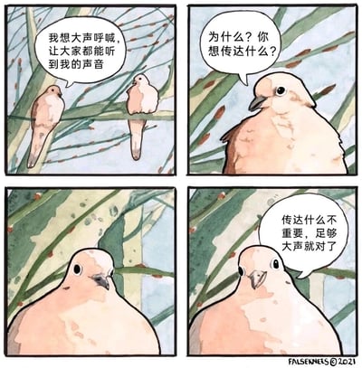 这是一幅由False Knees创作的四格水彩动物漫画，画面以树枝为背景，两只鸽子展开对话。第一格中，左侧鸽子向同伴表达了自己想要大声呼喊、让所有人听到自己声音的想法；第二格中，右侧鸽子满脸疑惑地询问它想要传达的具体内容；第三格是左侧鸽子的特写，它的神情变得严肃认真；第四格中，左侧鸽子给出了极具讽刺性的回答：传达什么不重要，足够大声就对了。漫画通过这种无厘头的对话，讽刺了当下社会中一些只追求声势浩大、却忽视内容本身的现象，用幽默的方式引发读者对表达本质的思考。
