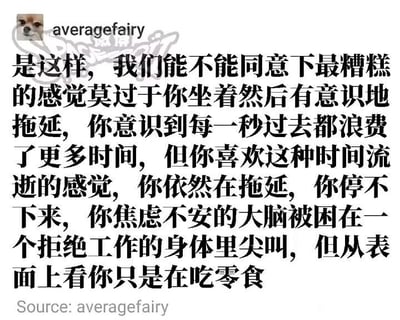 这是一张静态的图文混排类社交媒体截图，整体为白底黑字的呈现形式，左上角带有一个小狗头像和用户名“averagefairy”，主体部分是一段细腻且精准的文字内容，生动刻画了人们陷入拖延时的矛盾内耗状态：明明清晰知晓每一秒的拖延都是在浪费时间，却又莫名沉迷于这种时间流逝的感觉，无法自控地继续拖延；内心的焦虑让大脑如同在尖叫，身体却抗拒着开始工作，在外人看来只是在悠闲地吃零食，将那种想行动却无力行动的纠结心态描绘得淋漓尽致，极易引发有拖延经历的人的强烈共鸣。