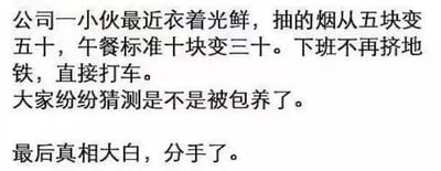 这是一张纯文字搞笑梗图，内容讲述公司里的一位小伙近期生活品质大幅提升：衣着变得光鲜，抽烟的档次从5元涨到50元，午餐预算从10元提升到30元，下班也从挤地铁改成打车。同事们纷纷猜测他是不是被包养了，最后揭晓的真相却是他分手了。这个段子通过反转的方式，调侃了恋爱/同居关系中，人们往往需要为伴侣投入不少生活开销，分手后无需再承担这部分支出，个人生活质量反而得到提升，让不少有类似经历的人产生共鸣，会心一笑。