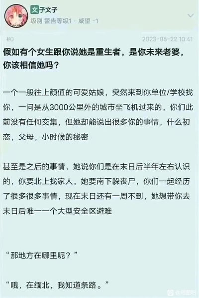 这是百度贴吧吊图吧用户“子文子”于2023年8月22日发布的一篇脑洞提问帖。帖子先构建了一个充满奇幻色彩的场景：一个陌生可爱女生从3000公里外飞来，能精准说出楼主的私密过往与未来经历，自称是重生的未来老婆，告知一周后将迎来末日，要带楼主去唯一的大型安全区避难。在读者沉浸于重生末日的奇幻设定时，帖子突然反转，女生口中的安全区竟然是缅北，将荒诞的奇幻故事与现实中臭名昭著的缅北诈骗骗局结合，既制造出荒诞讽刺的喜剧效果，也隐晦地提醒人们警惕各类以美好名义为幌子的诈骗陷阱。