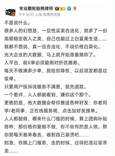 这是微博用户「专业戳轮胎熊律师」发布的讽刺性言论，针对部分人幻想性买卖合法化后能获得高额稳定收入、过上优渥生活的想法，用互联网平台常见的压榨式内卷模式进行调侃：设想合法化后，该行业会被大企业用大数据操控，新人需用对折优惠券接单，完不成单量就被降权派垃圾单，用户投诉直接退款、差评全网可见，甚至会被大数据推送正在做该服务的老同学/老同事；当行业无门槛后，价格被卷到极低，从业者只能不断内耗直至崩溃，就连上门服务还要顺带带走湿垃圾。全文用夸张、接地气的语言，将互联网平台的内卷逻辑套用到该幻想场景中，讽刺这类幻想的不切实际，也暗讽了当下平台经济的内卷困境。