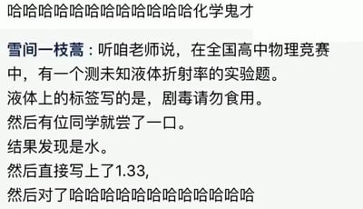 这是一张社交媒体截图，内容是一则充满趣味的校园竞赛轶事。顶部有网友评论“哈哈哈哈哈哈哈哈哈哈哈哈化学鬼才”，用户“雪间一枝蒿”分享道：在全国高中物理竞赛的实验环节，有一道测量未知液体折射率的题目，该液体的标签标注“剧毒请勿食用”，但有一位同学打破常规，大胆品尝了液体，发现其实是水，于是直接写出水的折射率数值1.33，最终答对了这道题。整个故事以荒诞又搞笑的操作，展现了竞赛中的奇葩应对方式，引发调侃，被称为“化学鬼才”，充满了轻松幽默的氛围。