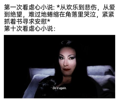 这是一张对比类梗图，上方文字描述了第一次看虐心小说时的状态：读者情绪跟随剧情从欢乐跌落至悲伤绝望，难过到蜷缩在角落哭泣，抓着书寻求安慰；下方搭配电影《亚当斯一家》中莫蒂西亚·亚当斯的影视截图，图中人物妆容浓烈，眼神魅惑，嘴角带着一丝玩味的笑意，配文“Do it again.”，生动表现出第十次看虐心小说时，读者已经适应甚至享受被虐的剧情，主动寻求这种虐心体验的心态，通过前后强烈的状态对比，调侃了读者从被虐文牵动情绪到沉迷虐文的有趣转变。