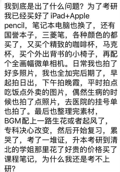 这是一张纯文字梗图，以第一人称讲述了一个为考研做准备的人，购买了大量学习装备和相关物品（包括iPad+Apple pencil、笔记本电脑、各种文具、咖啡杯、相机等），甚至拍摄日常照片并制作带有BGM的内容，还购买了学姐的课程笔记，却依然困惑为什么考不上研究生的故事。