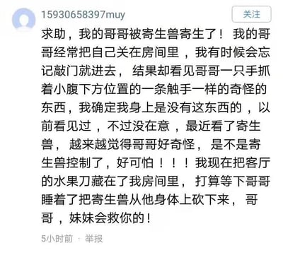 这是一张社交媒体平台的截图，用户“15930658397muy”发布了一条乌龙求助帖。帖子中用户称自己的哥哥经常把自己关在房间里，自己偶尔不敲门进入时，会看到哥哥抓着小腹下方类似触手的奇怪东西，因为自己最近看了动漫《寄生兽》，便误以为哥哥被寄生兽寄生，感到十分害怕，还将客厅的水果刀藏在自己房间，计划等哥哥睡着后把“寄生兽”砍下来，想要“解救”哥哥。实际上这是一个巨大的误会，用户看到的是男性的生殖器，并非寄生兽的触手，整个帖子充满了荒诞的搞笑感，是因为缺乏生理常识加上动漫内容的影响产生的乌龙事件。