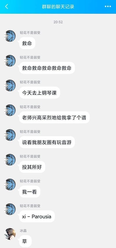 这是一段竖屏格式的群聊记录截图，用户「轻花不是弱受」在群里连发消息吐槽自己的离谱经历：当天去上钢琴课，老师得知自己玩音游后，特意投其所好准备了一份谱子，本以为是贴心的适配，结果一看是音游圈知名的高难度魔王曲《xi - Parousia》，瞬间崩溃连发多条「救命」表达绝望。群友「冰晶」仅回复一个「草」，精准传递了同款震惊与无语。这段内容戳中音游玩家的共同痛点，因为《xi - Parousia》以极高的速度和复杂的谱面著称，用钢琴演奏的难度更是远超音游本身，老师的「贴心」反而成了玩家的「致命考验」，充满反差感的搞笑效果拉满。