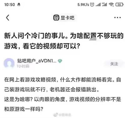 这是一张百度贴吧「显卡吧」的用户发帖截图，发帖用户为「贴吧用户_aVDN1...」，发布于1小时前。用户提出了一个硬件相关的疑惑：自己的老机器配置不够，运行大型游戏会报错跳出，无法正常游玩，但却能流畅观看这些大作的游戏攻略视频。用户从肉眼角度观察，觉得游戏视频的分辨率和原游戏看起来一样，因此困惑为什么会出现这种差异。图中还包含微博用户@里神楽的水印，说明该截图被该微博用户转发分享。同时，针对用户的疑问，解答如下：游戏运行是需要电脑的CPU、显卡等硬件实时渲染画面，要实时计算大量的游戏数据，对硬件性能要求极高；而游戏视频是已经在高性能设备上渲染完成的视频文件，播放时只需要电脑具备基础的视频解码能力，这个硬件需求远低于实时运行游戏的需求，哪怕视频分辨率和游戏一致，播放视频的硬件门槛也比运行游戏低很多。