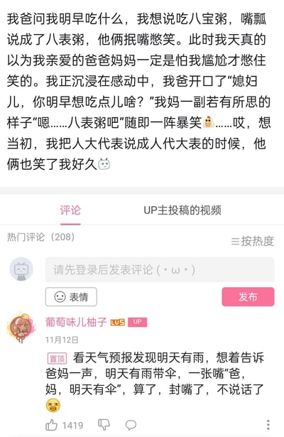 这是B站UP主“葡萄味儿柚子”分享的家庭搞笑趣事：楼主嘴瓢把“八宝粥”说成“八表粥”，一开始误以为爸妈憋笑是照顾自己的情绪，结果爸妈故意玩梗调侃，让楼主瞬间社死；楼主还提到之前把“人大代表”说成“人代大表”也被笑很久，之后又在置顶评论补充自己把“明天有雨带伞”说成“明天有伞”的口误，全程充满搞笑又尴尬的家庭日常氛围。
口误乌龙笑点：多次因嘴瓢说错正常词汇，制造出荒诞搞笑的乌龙效果，比如“八宝粥”→“八表粥”、“人大代表”→“人代大表”、“明天有雨带伞”→“明天有伞”。