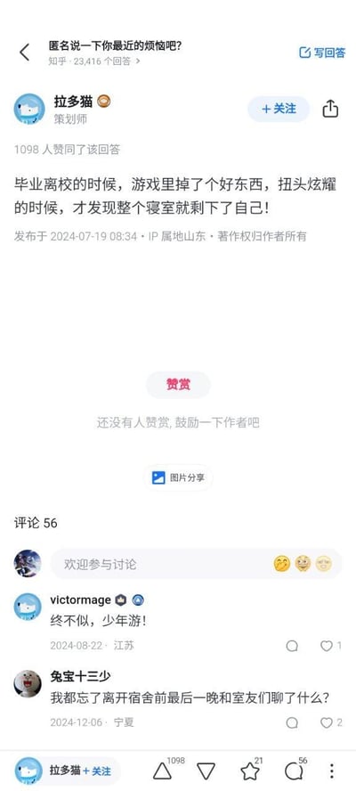 这是知乎提问「匿名说一下你最近的烦恼吧？」下的一条高赞回答，答主@拉多猫 分享了自己毕业离校时的扎心瞬间：在收拾东西准备离开寝室时，游戏里掉落了稀有道具，习惯性扭头想和室友炫耀，却发现寝室里已经只剩自己一人。这个细节满满的瞬间戳中了毕业离别时的怅惘感，回答获得了1098个赞同。评论区里，网友们纷纷留言共鸣，有人引用「终不似，少年游！」抒发青春不再的感慨，有人则回忆起离校前和室友的最后一晚，整个评论区都弥漫着对校园寝室生活的怀旧与不舍。