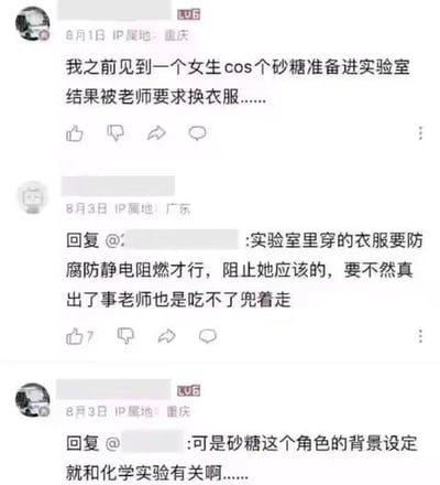 这是一段社交媒体平台的评论讨论内容：8月1日IP属地为重庆的用户发帖称，看到一名女生cos游戏《原神》中的角色砂糖准备进入实验室，被老师要求更换衣服；8月3日IP属地为广东的用户回复表示，实验室服装需要具备防腐、防静电、阻燃的特性，老师的阻止是负责任的行为，避免发生意外；同日IP属地为重庆的用户则指出，砂糖这个角色的背景设定本身就和化学实验相关，形成了角色设定与实验室规定的有趣讨论。内容中没有双关、谐音梗或暗示性内容。